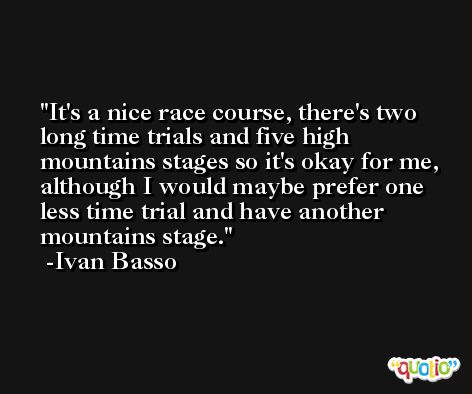 It's a nice race course, there's two long time trials and five high mountains stages so it's okay for me, although I would maybe prefer one less time trial and have another mountains stage. -Ivan Basso