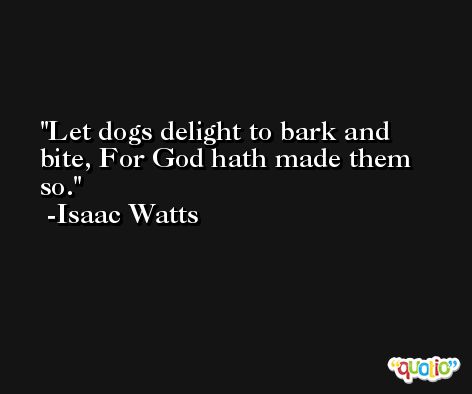 Let dogs delight to bark and bite, For God hath made them so. -Isaac Watts