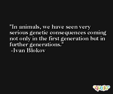 In animals, we have seen very serious genetic consequences coming not only in the first generation but in further generations. -Ivan Blokov