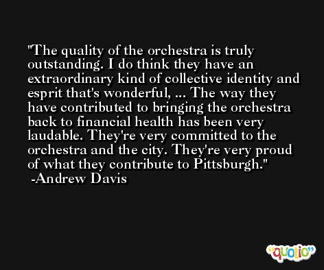 The quality of the orchestra is truly outstanding. I do think they have an extraordinary kind of collective identity and esprit that's wonderful, ... The way they have contributed to bringing the orchestra back to financial health has been very laudable. They're very committed to the orchestra and the city. They're very proud of what they contribute to Pittsburgh. -Andrew Davis
