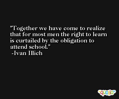 Together we have come to realize that for most men the right to learn is curtailed by the obligation to attend school. -Ivan Illich