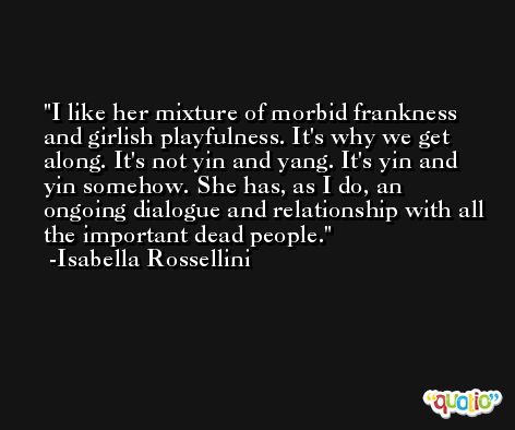 I like her mixture of morbid frankness and girlish playfulness. It's why we get along. It's not yin and yang. It's yin and yin somehow. She has, as I do, an ongoing dialogue and relationship with all the important dead people. -Isabella Rossellini