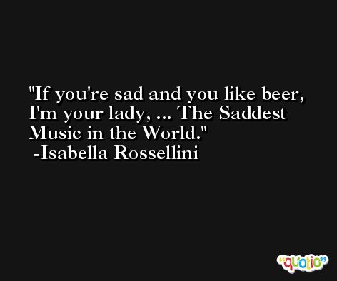 If you're sad and you like beer, I'm your lady, ... The Saddest Music in the World. -Isabella Rossellini