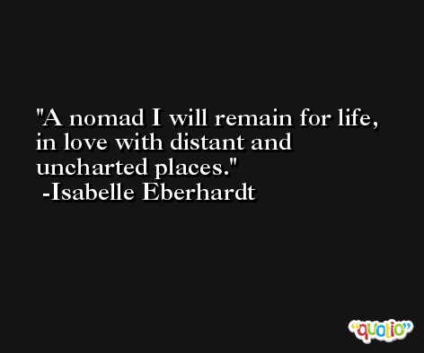 A nomad I will remain for life, in love with distant and uncharted places. -Isabelle Eberhardt