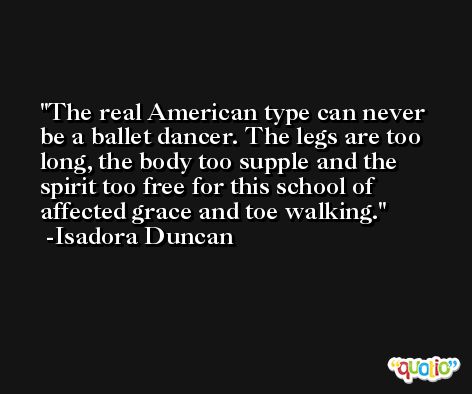 The real American type can never be a ballet dancer. The legs are too long, the body too supple and the spirit too free for this school of affected grace and toe walking. -Isadora Duncan
