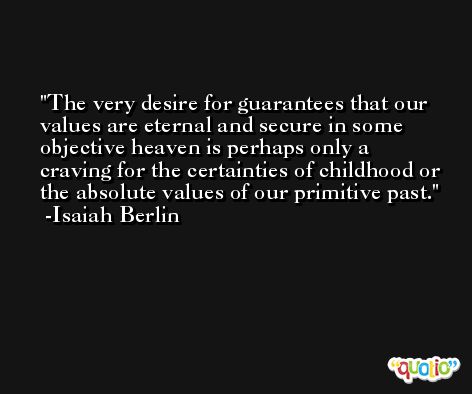 The very desire for guarantees that our values are eternal and secure in some objective heaven is perhaps only a craving for the certainties of childhood or the absolute values of our primitive past. -Isaiah Berlin