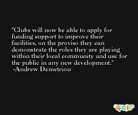 Clubs will now be able to apply for funding support to improve their facilities, on the proviso they can demonstrate the roles they are playing within their local community and use for the public in any new development. -Andrew Demetriou
