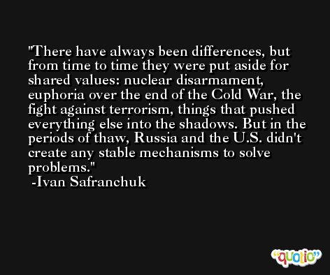 There have always been differences, but from time to time they were put aside for shared values: nuclear disarmament, euphoria over the end of the Cold War, the fight against terrorism, things that pushed everything else into the shadows. But in the periods of thaw, Russia and the U.S. didn't create any stable mechanisms to solve problems. -Ivan Safranchuk