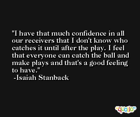 I have that much confidence in all our receivers that I don't know who catches it until after the play. I feel that everyone can catch the ball and make plays and that's a good feeling to have. -Isaiah Stanback