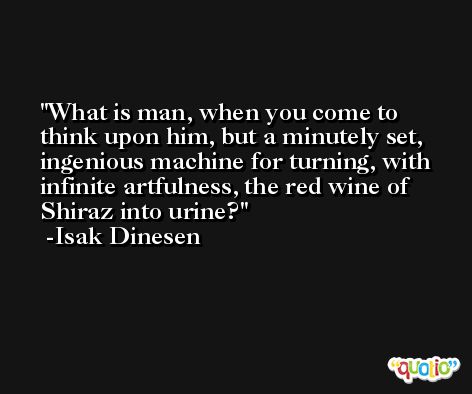 What is man, when you come to think upon him, but a minutely set, ingenious machine for turning, with infinite artfulness, the red wine of Shiraz into urine? -Isak Dinesen