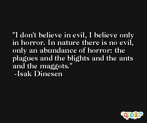 I don't believe in evil, I believe only in horror. In nature there is no evil, only an abundance of horror: the plagues and the blights and the ants and the maggots. -Isak Dinesen