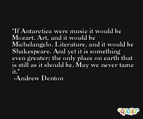 If Antarctica were music it would be Mozart. Art, and it would be Michelangelo. Literature, and it would be Shakespeare. And yet it is something even greater; the only place on earth that is still as it should be. May we never tame it. -Andrew Denton