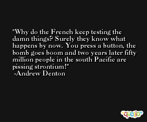 Why do the French keep testing the damn things? Surely they know what happens by now. You press a button, the bomb goes boom and two years later fifty million people in the south Pacific are pissing strontium! -Andrew Denton