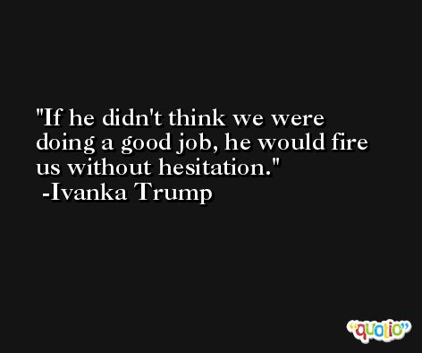 If he didn't think we were doing a good job, he would fire us without hesitation. -Ivanka Trump
