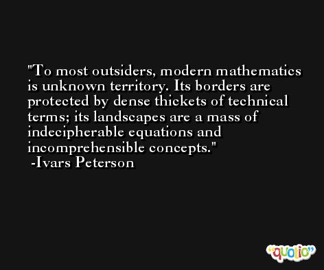 To most outsiders, modern mathematics is unknown territory. Its borders are protected by dense thickets of technical terms; its landscapes are a mass of indecipherable equations and incomprehensible concepts. -Ivars Peterson