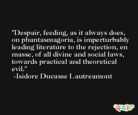 Despair, feeding, as it always does, on phantasmagoria, is imperturbably leading literature to the rejection, en masse, of all divine and social laws, towards practical and theoretical evil. -Isidore Ducasse Lautreamont
