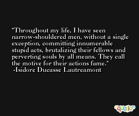 Throughout my life, I have seen narrow-shouldered men, without a single exception, committing innumerable stupid acts, brutalizing their fellows and perverting souls by all means. They call the motive for their actions fame. -Isidore Ducasse Lautreamont