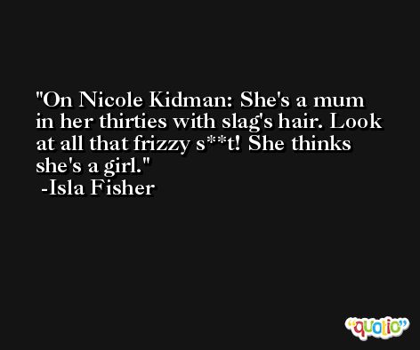 On Nicole Kidman: She's a mum in her thirties with slag's hair. Look at all that frizzy s**t! She thinks she's a girl. -Isla Fisher