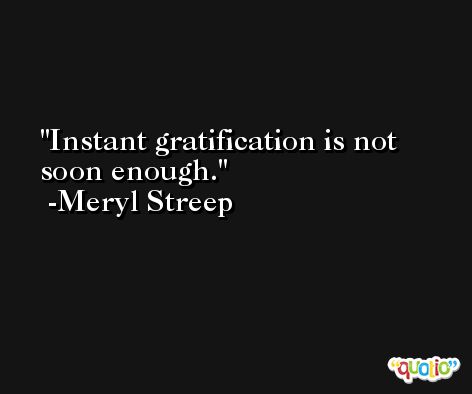 Instant gratification is not soon enough. -Meryl Streep
