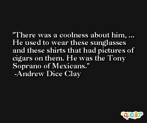 There was a coolness about him, ... He used to wear these sunglasses and these shirts that had pictures of cigars on them. He was the Tony Soprano of Mexicans. -Andrew Dice Clay
