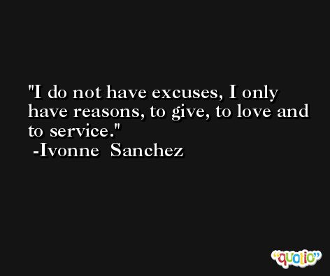 I do not have excuses, I only have reasons, to give, to love and to service. -Ivonne  Sanchez