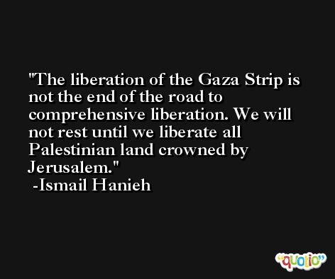 The liberation of the Gaza Strip is not the end of the road to comprehensive liberation. We will not rest until we liberate all Palestinian land crowned by Jerusalem. -Ismail Hanieh