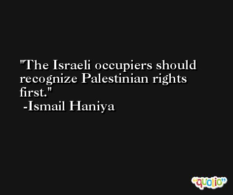 The Israeli occupiers should recognize Palestinian rights first. -Ismail Haniya
