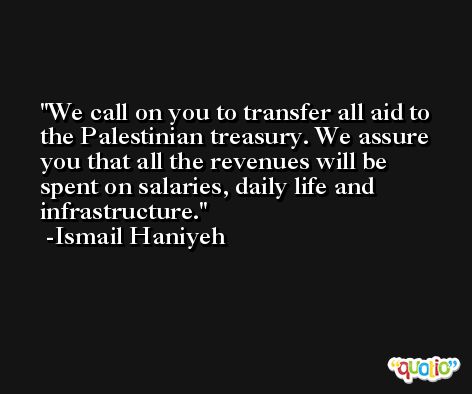 We call on you to transfer all aid to the Palestinian treasury. We assure you that all the revenues will be spent on salaries, daily life and infrastructure. -Ismail Haniyeh
