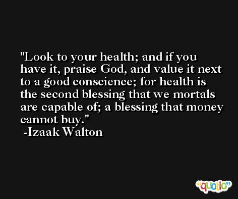 Look to your health; and if you have it, praise God, and value it next to a good conscience; for health is the second blessing that we mortals are capable of; a blessing that money cannot buy. -Izaak Walton