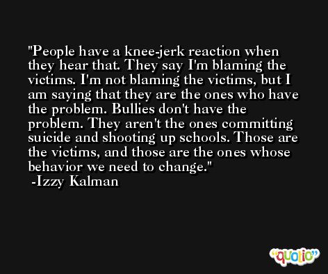 People have a knee-jerk reaction when they hear that. They say I'm blaming the victims. I'm not blaming the victims, but I am saying that they are the ones who have the problem. Bullies don't have the problem. They aren't the ones committing suicide and shooting up schools. Those are the victims, and those are the ones whose behavior we need to change. -Izzy Kalman
