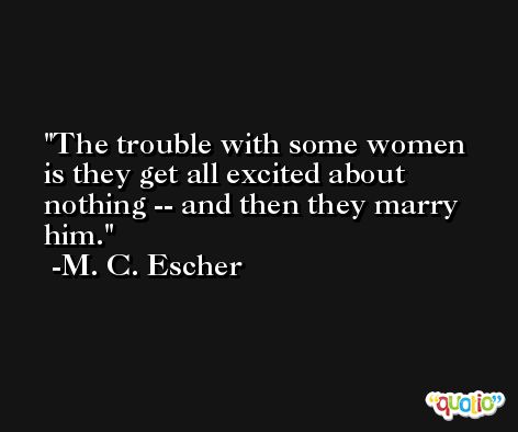 The trouble with some women is they get all excited about nothing -- and then they marry him. -M. C. Escher