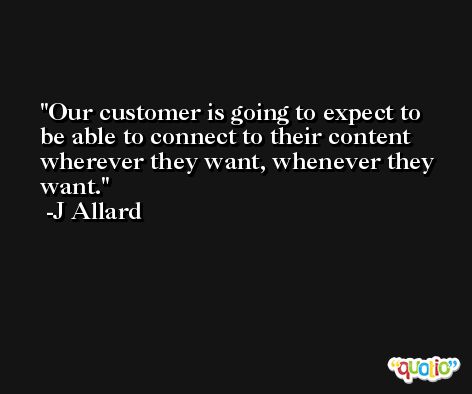 Our customer is going to expect to be able to connect to their content wherever they want, whenever they want. -J Allard