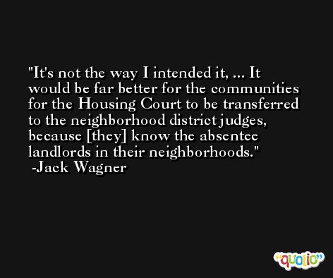 It's not the way I intended it, ... It would be far better for the communities for the Housing Court to be transferred to the neighborhood district judges, because [they] know the absentee landlords in their neighborhoods. -Jack Wagner