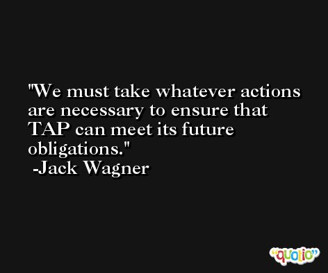 We must take whatever actions are necessary to ensure that TAP can meet its future obligations. -Jack Wagner