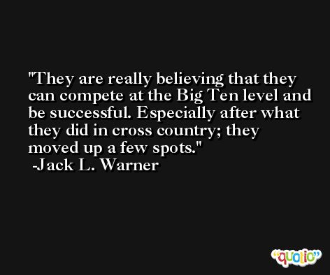 They are really believing that they can compete at the Big Ten level and be successful. Especially after what they did in cross country; they moved up a few spots. -Jack L. Warner