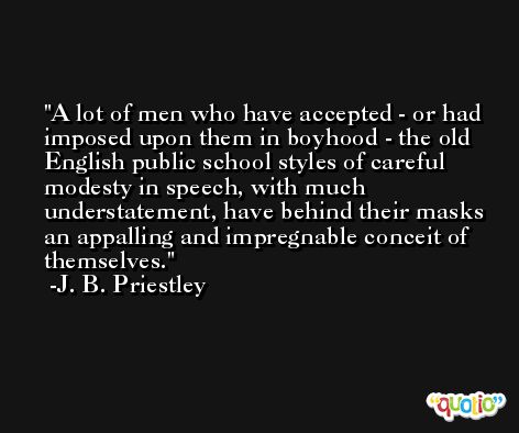A lot of men who have accepted - or had imposed upon them in boyhood - the old English public school styles of careful modesty in speech, with much understatement, have behind their masks an appalling and impregnable conceit of themselves. -J. B. Priestley