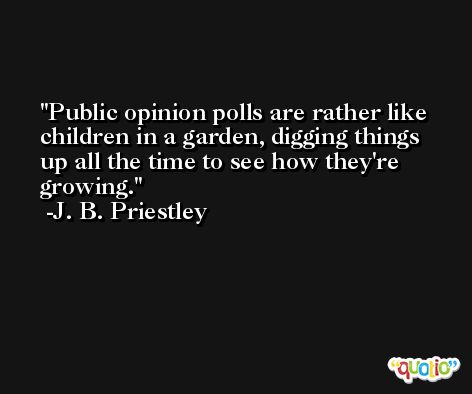 Public opinion polls are rather like children in a garden, digging things up all the time to see how they're growing. -J. B. Priestley