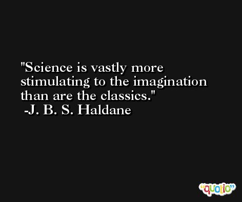 Science is vastly more stimulating to the imagination than are the classics. -J. B. S. Haldane
