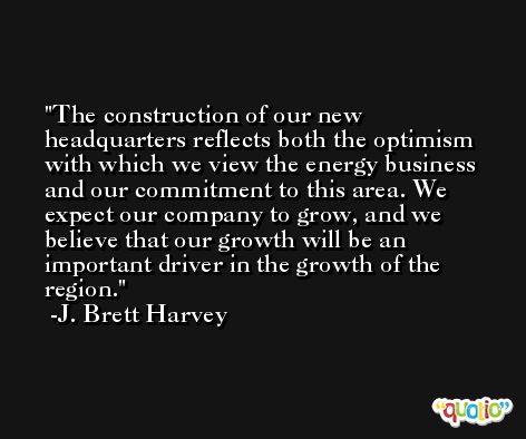 The construction of our new headquarters reflects both the optimism with which we view the energy business and our commitment to this area. We expect our company to grow, and we believe that our growth will be an important driver in the growth of the region. -J. Brett Harvey