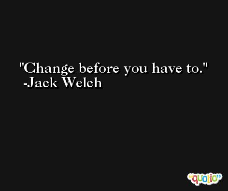 Change before you have to. -Jack Welch
