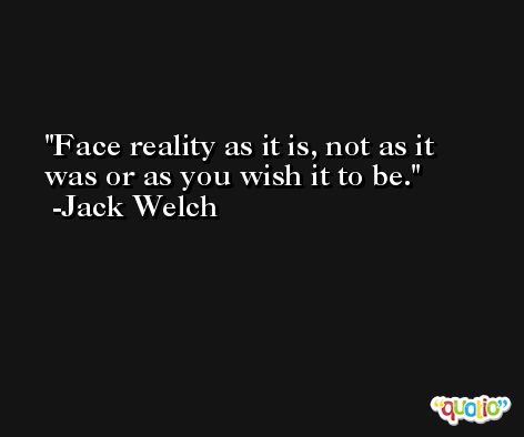 Face reality as it is, not as it was or as you wish it to be. -Jack Welch