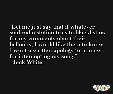Let me just say that if whatever said radio station tries to blacklist us for my comments about their balloons, I would like them to know I want a written apology tomorrow for interrupting my song. -Jack White