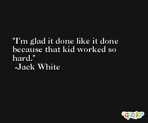 I'm glad it done like it done because that kid worked so hard. -Jack White