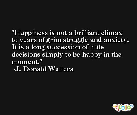 Happiness is not a brilliant climax to years of grim struggle and anxiety. It is a long succession of little decisions simply to be happy in the moment. -J. Donald Walters