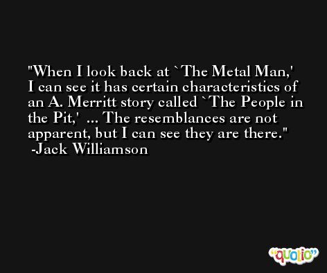 When I look back at `The Metal Man,' I can see it has certain characteristics of an A. Merritt story called `The People in the Pit,'  ... The resemblances are not apparent, but I can see they are there. -Jack Williamson