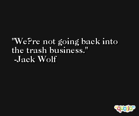 We?re not going back into the trash business. -Jack Wolf
