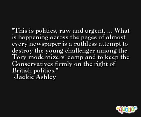 This is politics, raw and urgent, ... What is happening across the pages of almost every newspaper is a ruthless attempt to destroy the young challenger among the Tory modernizers' camp and to keep the Conservatives firmly on the right of British politics. -Jackie Ashley