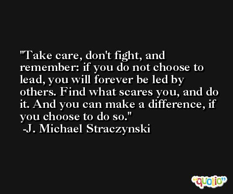 Take care, don't fight, and remember: if you do not choose to lead, you will forever be led by others. Find what scares you, and do it. And you can make a difference, if you choose to do so. -J. Michael Straczynski