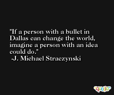 If a person with a bullet in Dallas can change the world, imagine a person with an idea could do. -J. Michael Straczynski