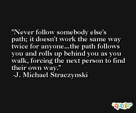 Never follow somebody else's path; it doesn't work the same way twice for anyone...the path follows you and rolls up behind you as you walk, forcing the next person to find their own way. -J. Michael Straczynski